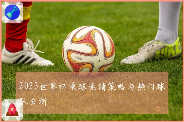 2023世界杯滚球竞猜策略与热门球队分析