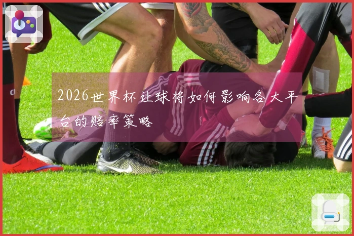 2026世界杯让球将如何影响各大平台的赔率策略