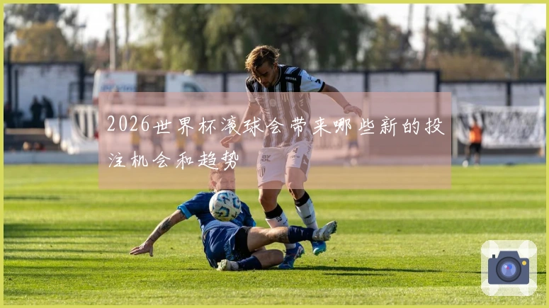 2026世界杯滚球会带来哪些新的投注机会和趋势